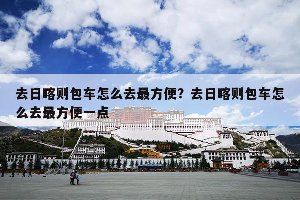 去日喀则包车怎么去最方便？去日喀则包车怎么去最方便一点