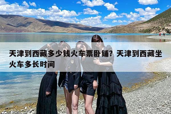 天津到西藏多少钱火车票卧铺？天津到西藏坐火车多长时间