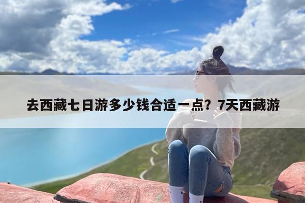 去西藏七日游多少钱合适一点？7天西藏游