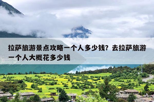 拉萨旅游景点攻略一个人多少钱？去拉萨旅游一个人大概花多少钱-第1张图片