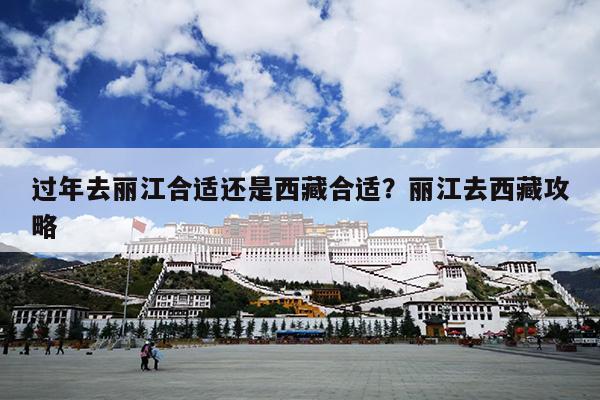 过年去丽江合适还是西藏合适？丽江去西藏攻略