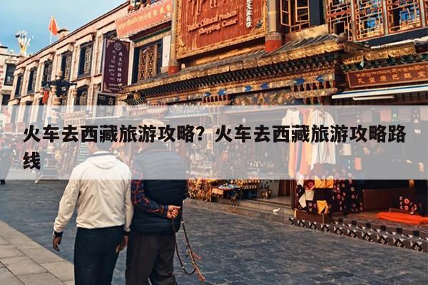 火车去西藏旅游攻略？火车去西藏旅游攻略路线