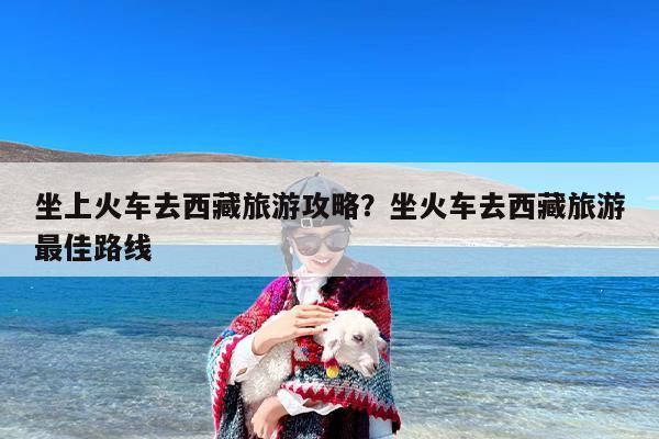 坐上火车去西藏旅游攻略？坐火车去西藏旅游最佳路线