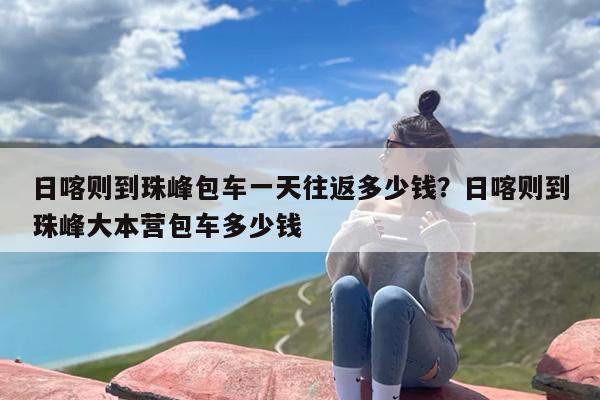 日喀则到珠峰包车一天往返多少钱？日喀则到珠峰大本营包车多少钱