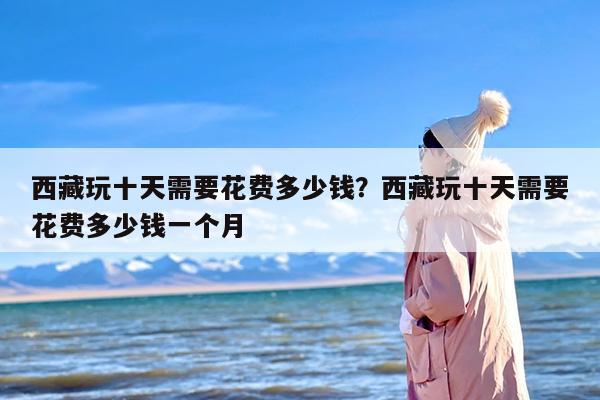 西藏玩十天需要花费多少钱？西藏玩十天需要花费多少钱一个月