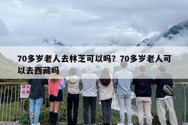 70多岁老人去林芝可以吗？70多岁老人可以去西藏吗