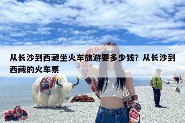 从长沙到西藏坐火车旅游要多少钱？从长沙到西藏的火车票