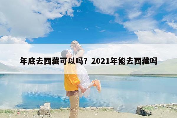 年底去西藏可以吗？2021年能去西藏吗