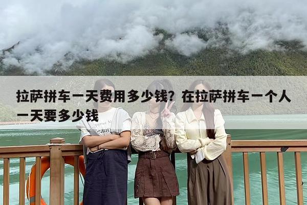 拉萨拼车一天费用多少钱？在拉萨拼车一个人一天要多少钱