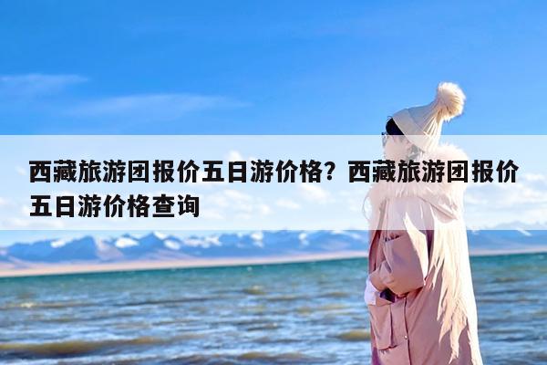 西藏旅游团报价五日游价格？西藏旅游团报价五日游价格查询