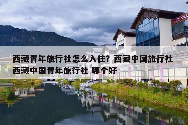 西藏青年旅行社怎么入住？西藏中国旅行社 西藏中国青年旅行社 哪个好
