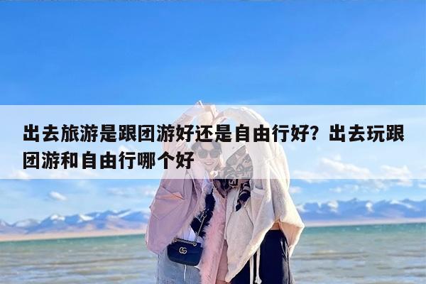 出去旅游是跟团游好还是自由行好？出去玩跟团游和自由行哪个好