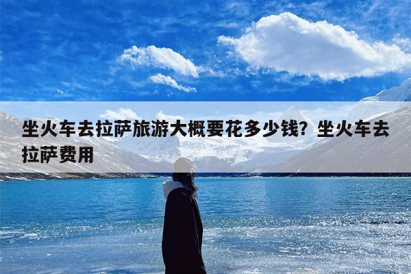 坐火车去拉萨旅游大概要花多少钱？坐火车去拉萨费用