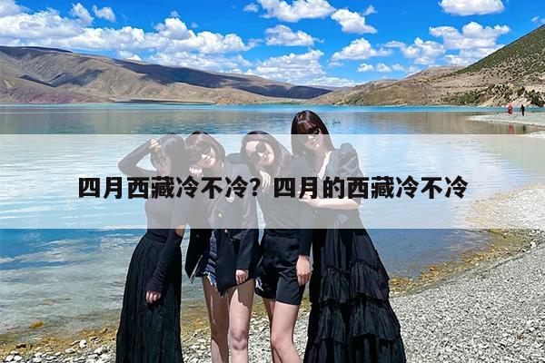 四月西藏冷不冷？四月的西藏冷不冷