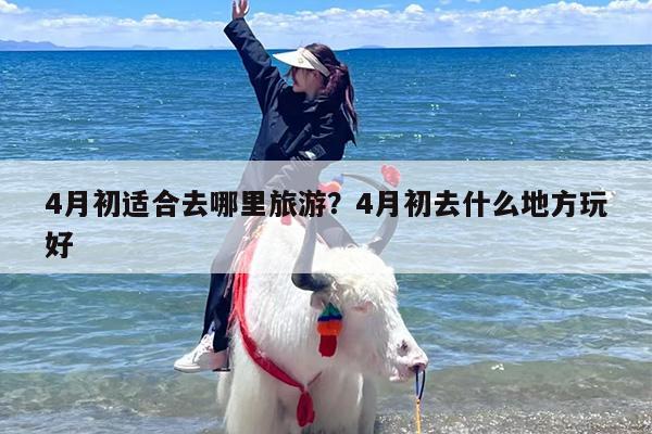 4月初适合去哪里旅游？4月初去什么地方玩好