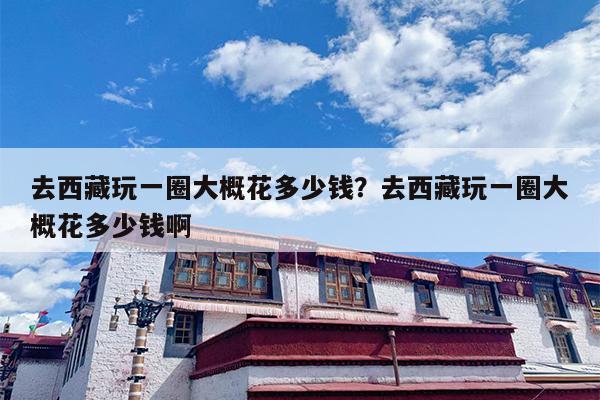 去西藏玩一圈大概花多少钱？去西藏玩一圈大概花多少钱啊