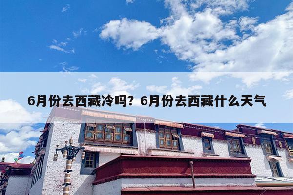 6月份去西藏冷吗？6月份去西藏什么天气