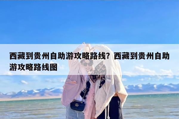 西藏到贵州自助游攻略路线？西藏到贵州自助游攻略路线图