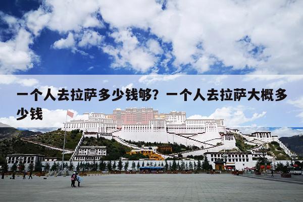 一个人去拉萨多少钱够？一个人去拉萨大概多少钱