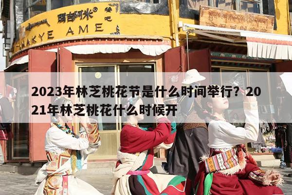 2023年林芝桃花节是什么时间举行？2021年林芝桃花什么时候开