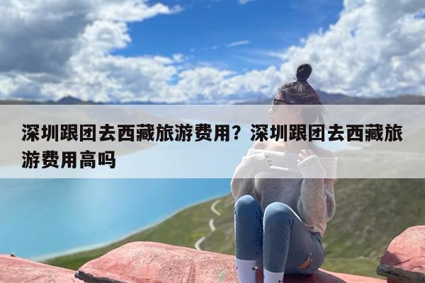 深圳跟团去西藏旅游费用？深圳跟团去西藏旅游费用高吗