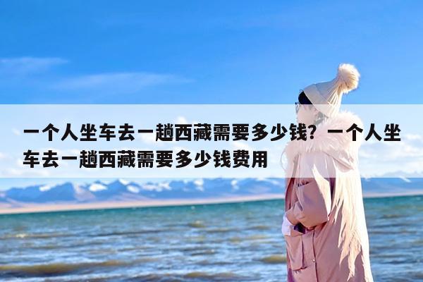一个人坐车去一趟西藏需要多少钱？一个人坐车去一趟西藏需要多少钱费用