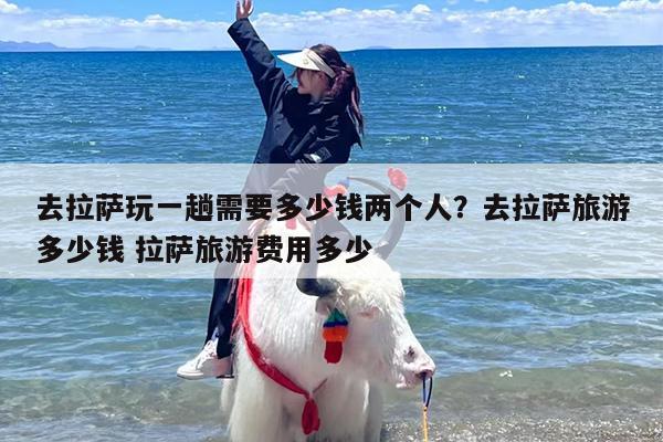 去拉萨玩一趟需要多少钱两个人？去拉萨旅游多少钱 拉萨旅游费用多少