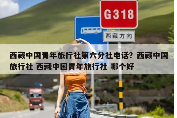 西藏中国青年旅行社第六分社电话？西藏中国旅行社 西藏中国青年旅行社 哪个好
