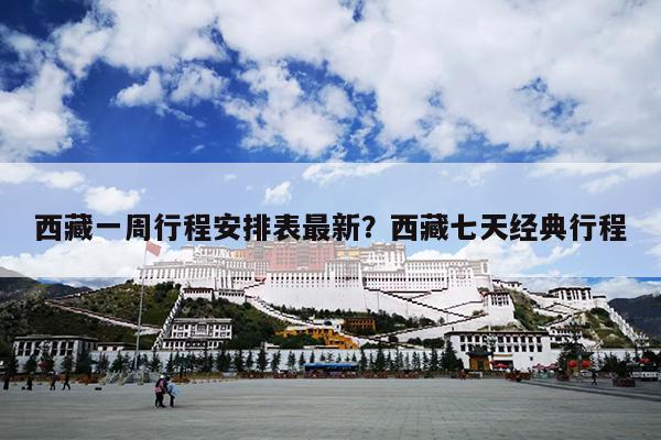 西藏一周行程安排表最新？西藏七天经典行程