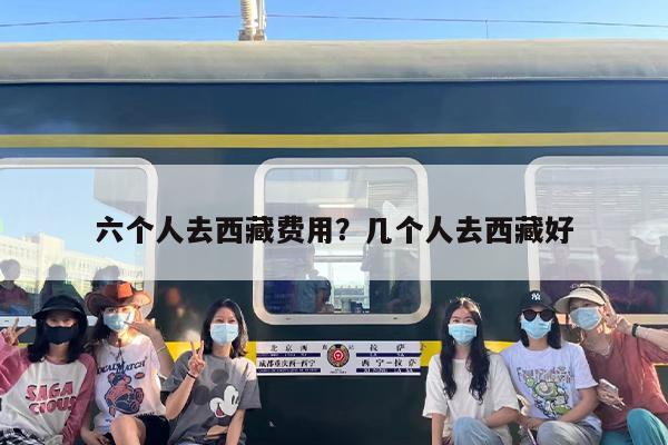 六个人去西藏费用？几个人去西藏好