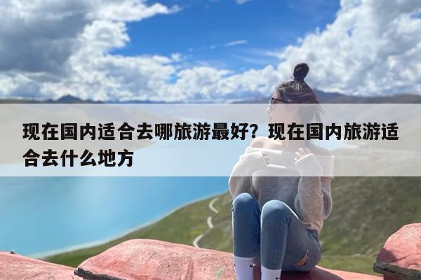 现在国内适合去哪旅游最好？现在国内旅游适合去什么地方