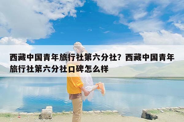 西藏中国青年旅行社第六分社？西藏中国青年旅行社第六分社口碑怎么样