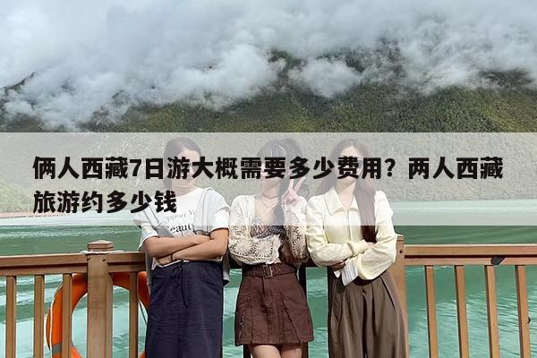 俩人西藏7日游大概需要多少费用？两人西藏旅游约多少钱