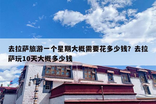 去拉萨旅游一个星期大概需要花多少钱？去拉萨玩10天大概多少钱