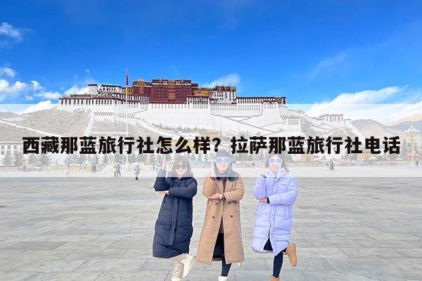 西藏那蓝旅行社怎么样？拉萨那蓝旅行社电话