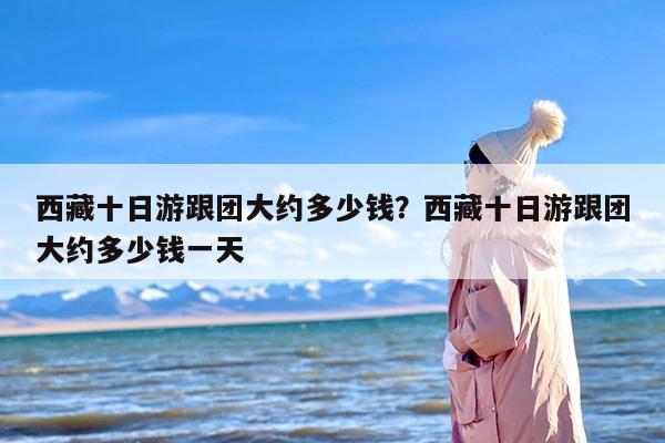 西藏十日游跟团大约多少钱？西藏十日游跟团大约多少钱一天