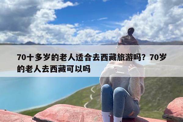 70十多岁的老人适合去西藏旅游吗？70岁的老人去西藏可以吗