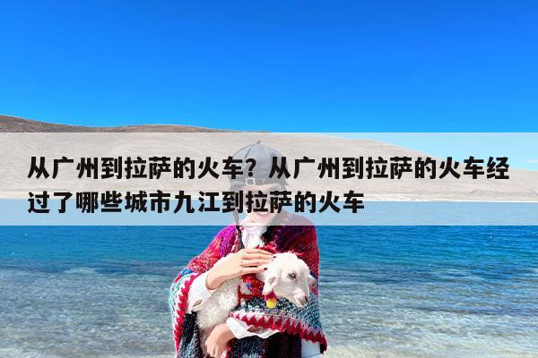 从广州到拉萨的火车？从广州到拉萨的火车经过了哪些城市九江到拉萨的火车