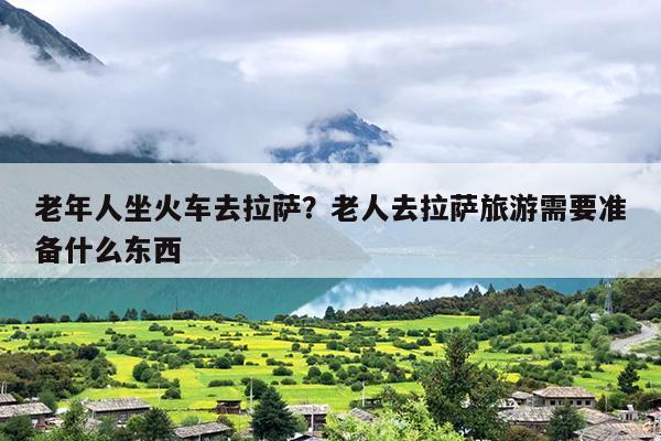 老年人坐火车去拉萨？老人去拉萨旅游需要准备什么东西