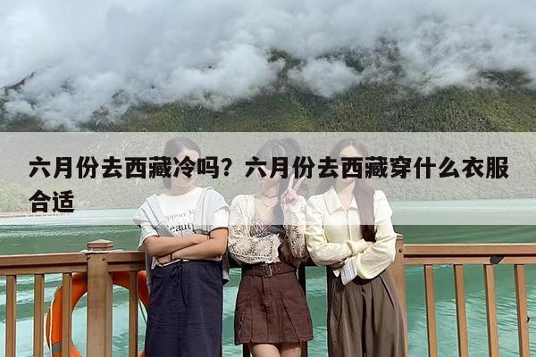 六月份去西藏冷吗？六月份去西藏穿什么衣服合适
