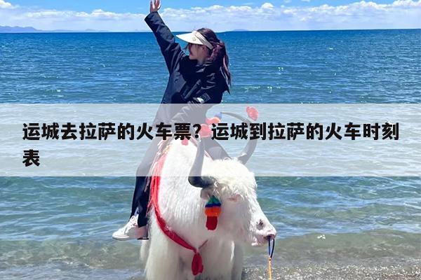 运城去拉萨的火车票？运城到拉萨的火车时刻表