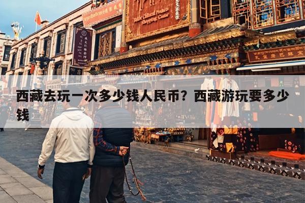 西藏去玩一次多少钱人民币？西藏游玩要多少钱