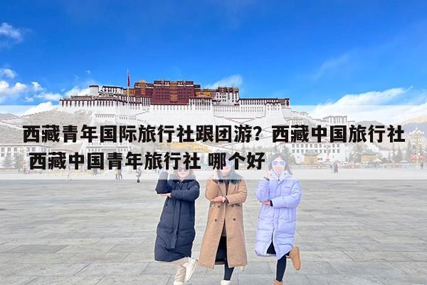 西藏青年国际旅行社跟团游？西藏中国旅行社 西藏中国青年旅行社 哪个好