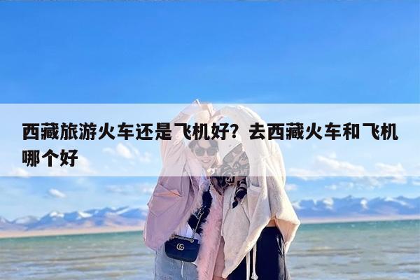 西藏旅游火车还是飞机好？去西藏火车和飞机哪个好