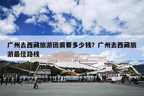 广州去西藏旅游团需要多少钱？广州去西藏旅游最佳路线