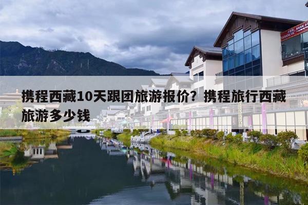 携程西藏10天跟团旅游报价？携程旅行西藏旅游多少钱