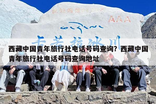 西藏中国青年旅行社电话号码查询？西藏中国青年旅行社电话号码查询地址