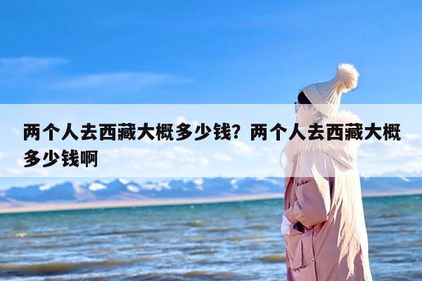 两个人去西藏大概多少钱？两个人去西藏大概多少钱啊