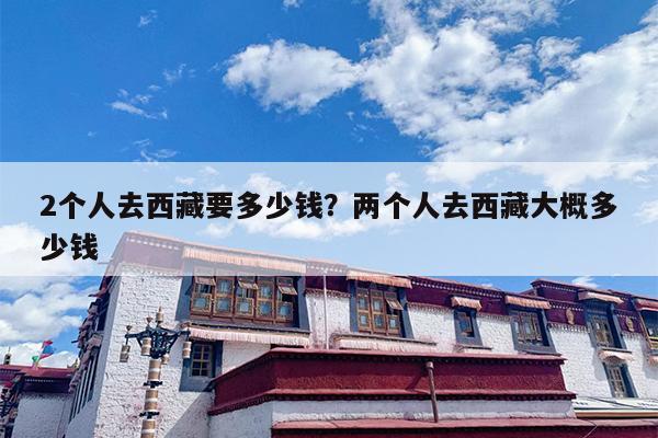 2个人去西藏要多少钱？两个人去西藏大概多少钱