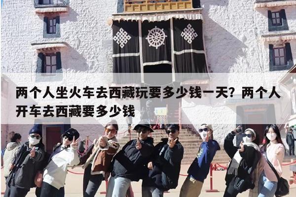 两个人坐火车去西藏玩要多少钱一天？两个人开车去西藏要多少钱